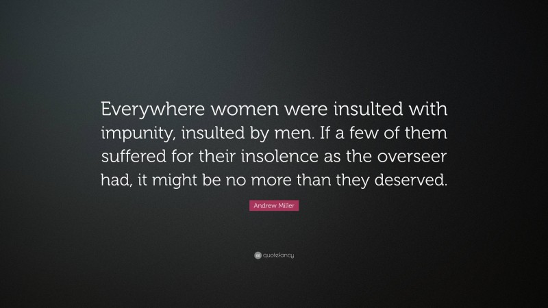 Andrew Miller Quote: “Everywhere women were insulted with impunity, insulted by men. If a few of them suffered for their insolence as the overseer had, it might be no more than they deserved.”