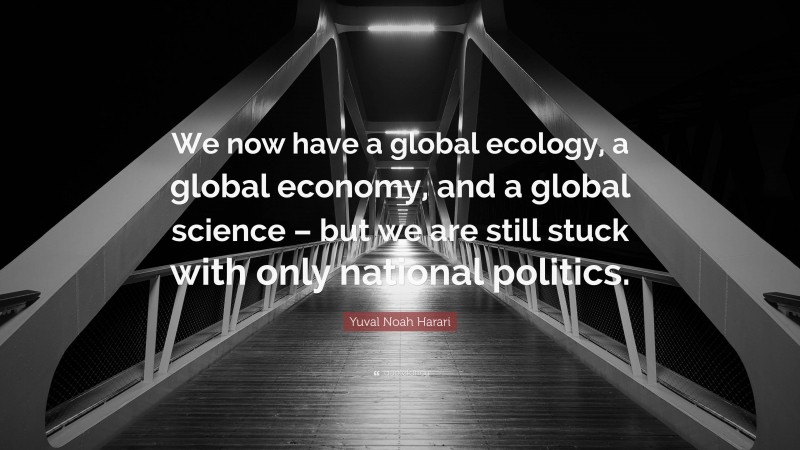 Yuval Noah Harari Quote: “We now have a global ecology, a global economy, and a global science – but we are still stuck with only national politics.”