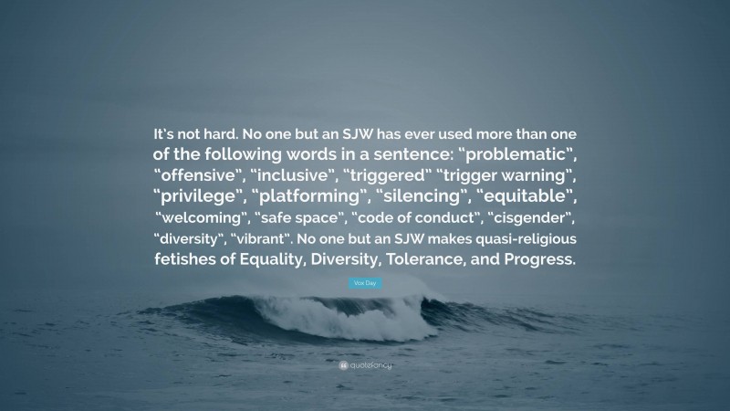 Vox Day Quote: “It’s not hard. No one but an SJW has ever used more than one of the following words in a sentence: “problematic”, “offensive”, “inclusive”, “triggered” “trigger warning”, “privilege”, “platforming”, “silencing”, “equitable”, “welcoming”, “safe space”, “code of conduct”, “cisgender”, “diversity”, “vibrant”. No one but an SJW makes quasi-religious fetishes of Equality, Diversity, Tolerance, and Progress.”
