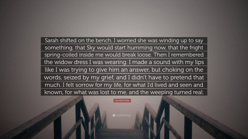 Sue Monk Kidd Quote: “Sarah shifted on the bench. I worried she was winding up to say something, that Sky would start humming now, that the fright spring-coiled inside me would break loose. Then I remembered the widow dress I was wearing. I made a sound with my lips like I was trying to give him an answer, but choking on the words, seized by my grief, and I didn’t have to pretend that much. I felt sorrow for my life, for what I’d lived and seen and known, for what was lost to me, and the weeping turned real.”