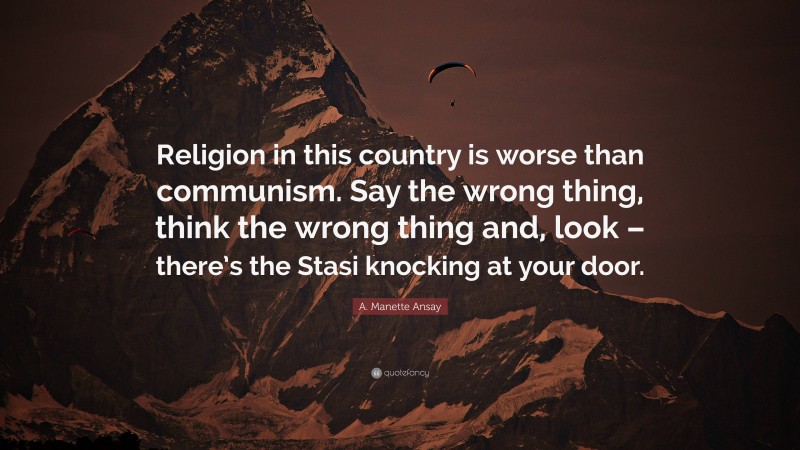 A. Manette Ansay Quote: “Religion in this country is worse than communism. Say the wrong thing, think the wrong thing and, look – there’s the Stasi knocking at your door.”