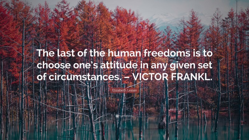 Elizabeth Lesser Quote: “The last of the human freedoms is to choose one’s attitude in any given set of circumstances. – VICTOR FRANKL.”