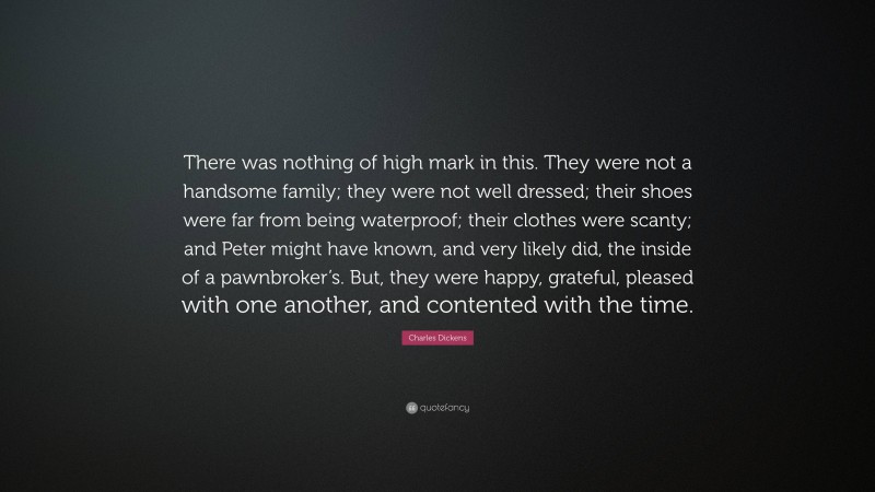 Charles Dickens Quote: “There was nothing of high mark in this. They were not a handsome family; they were not well dressed; their shoes were far from being waterproof; their clothes were scanty; and Peter might have known, and very likely did, the inside of a pawnbroker’s. But, they were happy, grateful, pleased with one another, and contented with the time.”