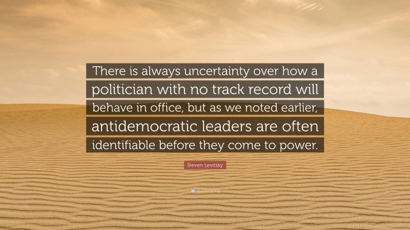 Steven Levitsky Quote: “There is always uncertainty over how a politician with no track record will behave in office, but as we noted earlier, antidemocratic leaders are often identifiable before they come to power.”
