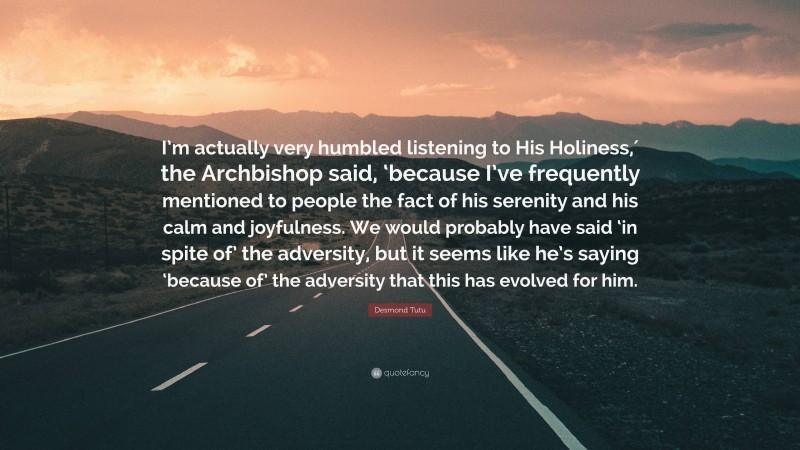 Desmond Tutu Quote: “I’m actually very humbled listening to His Holiness,′ the Archbishop said, ‘because I’ve frequently mentioned to people the fact of his serenity and his calm and joyfulness. We would probably have said ‘in spite of’ the adversity, but it seems like he’s saying ‘because of’ the adversity that this has evolved for him.”