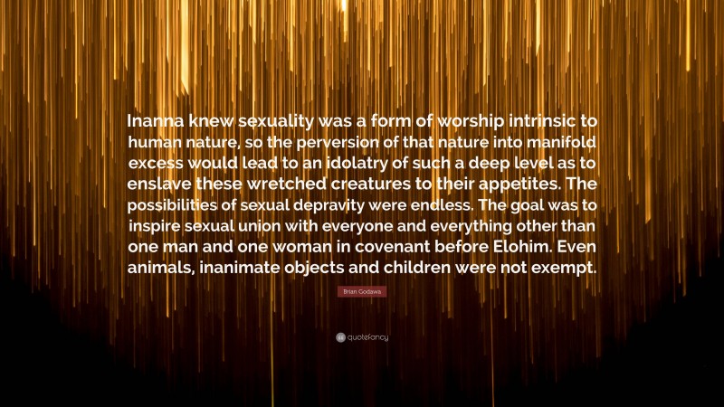 Brian Godawa Quote: “Inanna knew sexuality was a form of worship intrinsic to human nature, so the perversion of that nature into manifold excess would lead to an idolatry of such a deep level as to enslave these wretched creatures to their appetites. The possibilities of sexual depravity were endless. The goal was to inspire sexual union with everyone and everything other than one man and one woman in covenant before Elohim. Even animals, inanimate objects and children were not exempt.”