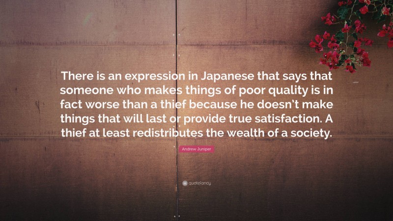 Andrew Juniper Quote: “There is an expression in Japanese that says that someone who makes things of poor quality is in fact worse than a thief because he doesn’t make things that will last or provide true satisfaction. A thief at least redistributes the wealth of a society.”