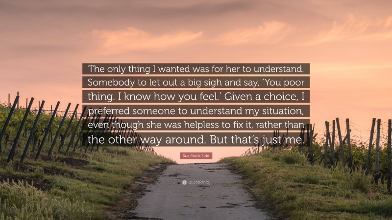 Sue Monk Kidd Quote: “The only thing I wanted was for her to understand. Somebody to let out a big sigh and say, ‘You poor thing. I know how you feel.’ Given a choice, I preferred someone to understand my situation, even though she was helpless to fix it, rather than the other way around. But that’s just me.”