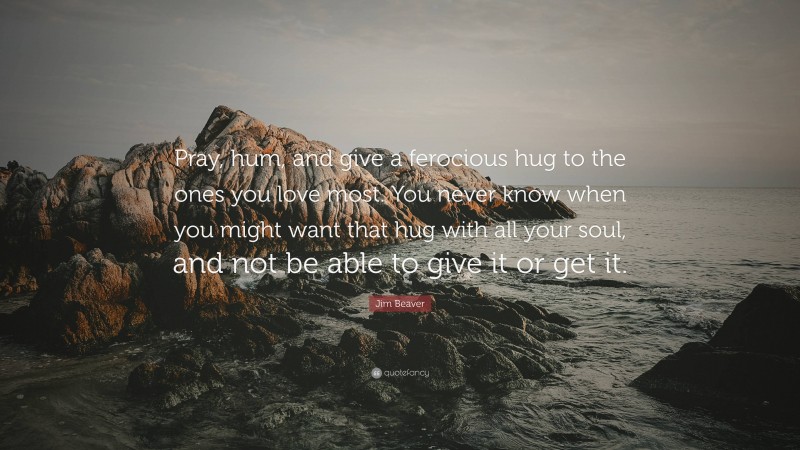 Jim Beaver Quote: “Pray, hum, and give a ferocious hug to the ones you love most. You never know when you might want that hug with all your soul, and not be able to give it or get it.”