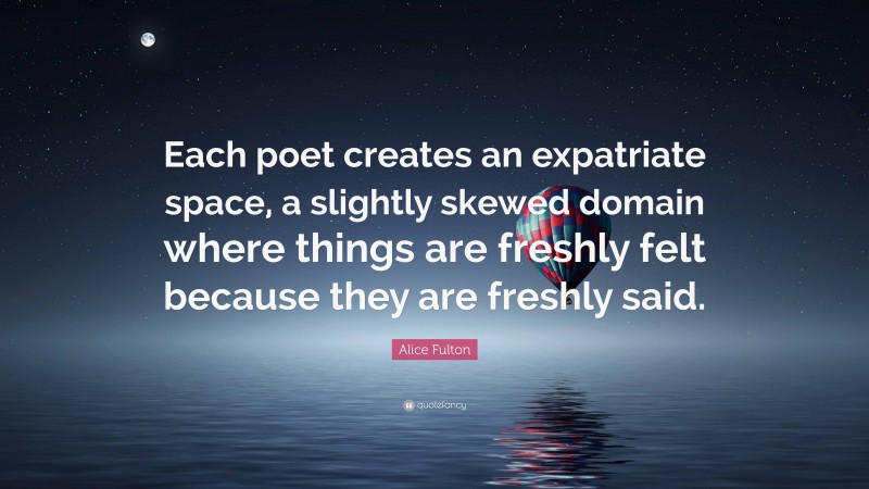 Alice Fulton Quote: “Each poet creates an expatriate space, a slightly skewed domain where things are freshly felt because they are freshly said.”