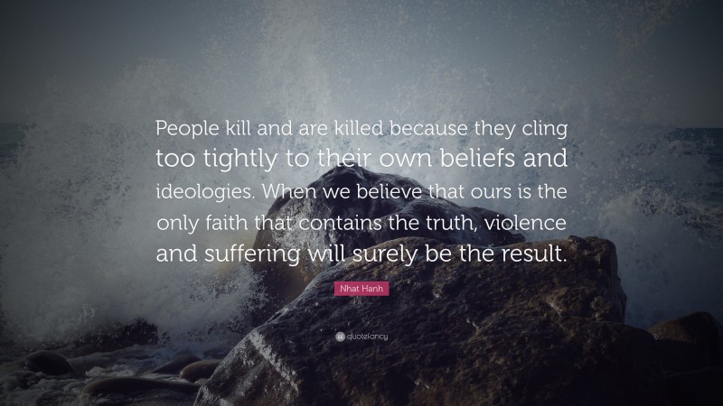 Nhat Hanh Quote: “People kill and are killed because they cling too tightly to their own beliefs and ideologies. When we believe that ours is the only faith that contains the truth, violence and suffering will surely be the result.”