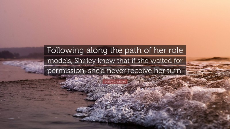 Shirley Chisholm Quote: “Following along the path of her role models, Shirley knew that if she waited for permission, she’d never receive her turn.”