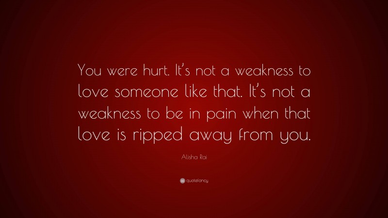 Alisha Rai Quote: “You were hurt. It’s not a weakness to love someone like that. It’s not a weakness to be in pain when that love is ripped away from you.”