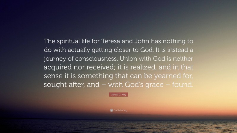 Gerald G. May Quote: “The spiritual life for Teresa and John has nothing to do with actually getting closer to God. It is instead a journey of consciousness. Union with God is neither acquired nor received; it is realized, and in that sense it is something that can be yearned for, sought after, and – with God’s grace – found.”