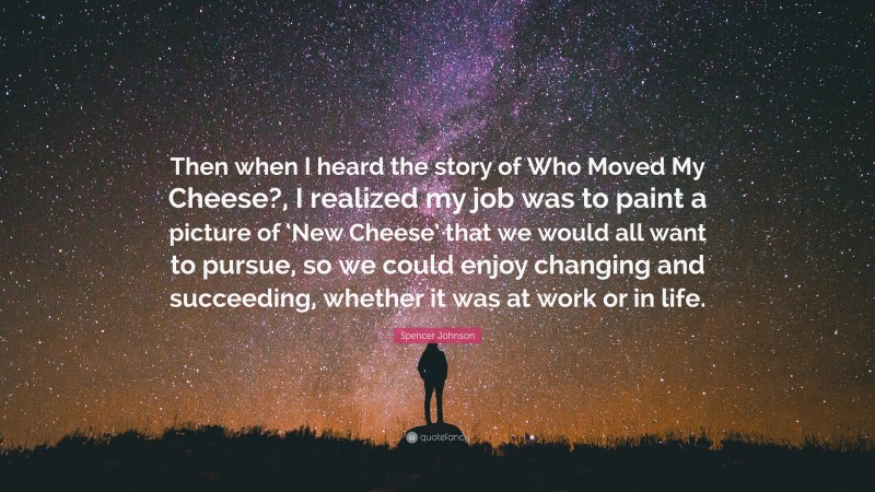 Spencer Johnson Quote: “Then when I heard the story of Who Moved My Cheese?, I realized my job was to paint a picture of ‘New Cheese’ that we would all want to pursue, so we could enjoy changing and succeeding, whether it was at work or in life.”