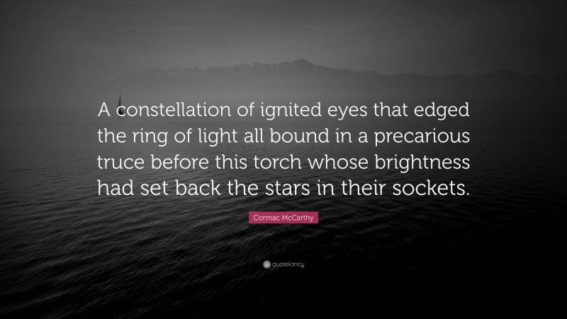 Cormac McCarthy Quote: “A constellation of ignited eyes that edged the ring of light all bound in a precarious truce before this torch whose brightness had set back the stars in their sockets.”