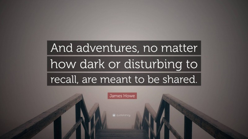 James Howe Quote: “And adventures, no matter how dark or disturbing to recall, are meant to be shared.”
