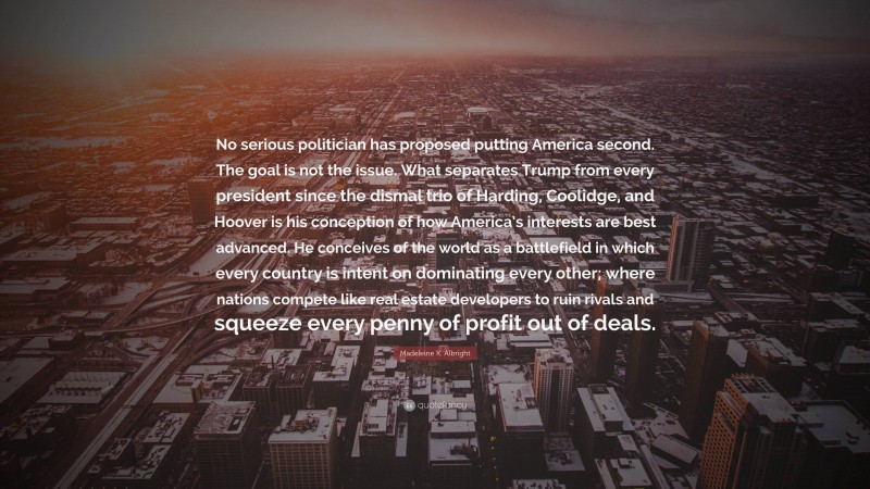 Madeleine K. Albright Quote: “No serious politician has proposed putting America second. The goal is not the issue. What separates Trump from every president since the dismal trio of Harding, Coolidge, and Hoover is his conception of how America’s interests are best advanced. He conceives of the world as a battlefield in which every country is intent on dominating every other; where nations compete like real estate developers to ruin rivals and squeeze every penny of profit out of deals.”