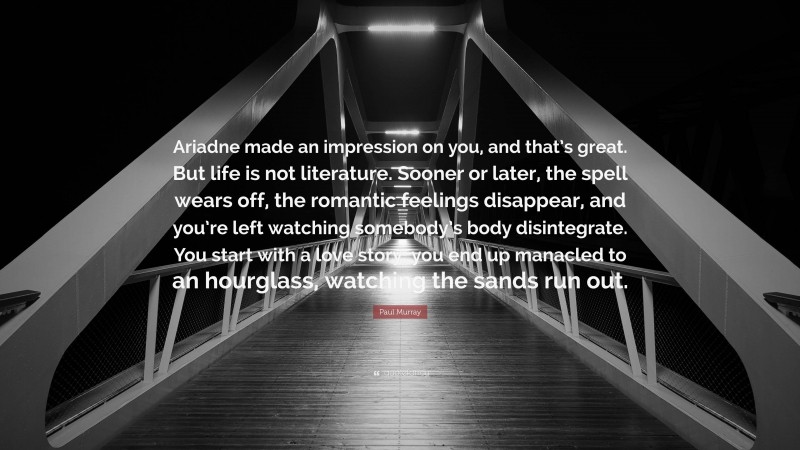 Paul Murray Quote: “Ariadne made an impression on you, and that’s great. But life is not literature. Sooner or later, the spell wears off, the romantic feelings disappear, and you’re left watching somebody’s body disintegrate. You start with a love story, you end up manacled to an hourglass, watching the sands run out.”