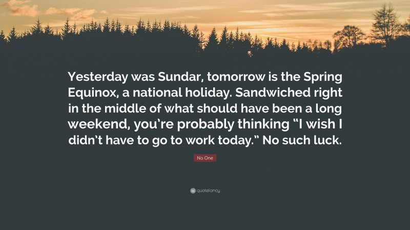 No One Quote: “Yesterday was Sundar, tomorrow is the Spring Equinox, a national holiday. Sandwiched right in the middle of what should have been a long weekend, you’re probably thinking “I wish I didn’t have to go to work today.” No such luck.”
