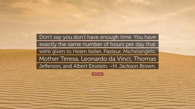 K.E. Kruse Quote: “Don’t say you don’t have enough time. You have exactly the same number of hours per day that were given to Helen Keller, Pasteur, Michelangelo, Mother Teresa, Leonardo da Vinci, Thomas Jefferson, and Albert Einstein. –H. Jackson Brown.”