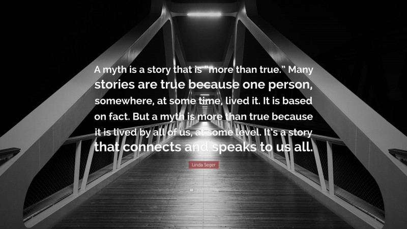 Linda Seger Quote: “A myth is a story that is “more than true.” Many stories are true because one person, somewhere, at some time, lived it. It is based on fact. But a myth is more than true because it is lived by all of us, at some level. It’s a story that connects and speaks to us all.”