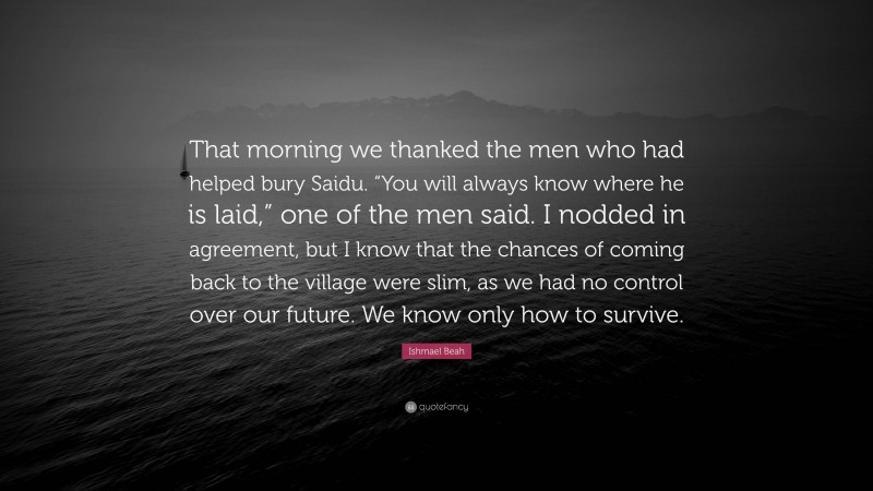 Ishmael Beah Quote: “That morning we thanked the men who had helped bury Saidu. “You will always know where he is laid,” one of the men said. I nodded in agreement, but I know that the chances of coming back to the village were slim, as we had no control over our future. We know only how to survive.”