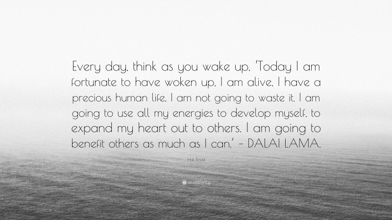 Hal Elrod Quote: “Every day, think as you wake up, ‘Today I am fortunate to have woken up, I am alive, I have a precious human life, I am not going to waste it. I am going to use all my energies to develop myself, to expand my heart out to others. I am going to benefit others as much as I can.’ – DALAI LAMA.”