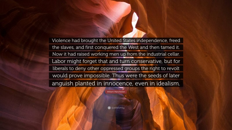 William Manchester Quote: “Violence had brought the United States independence, freed the slaves, and first conquered the West and then tamed it. Now it had raised working men up from the industrial cellar. Labor might forget that and turn conservative, but for liberals to deny other oppressed groups the right to revolt would prove impossible. Thus were the seeds of later anguish planted in innocence, even in idealism.”