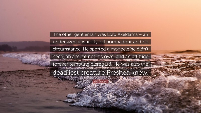 Gail Carriger Quote: “The other gentleman was Lord Akeldama – an undersized absurdity, all pompadour and no circumstance. He sported a monocle he didn’t need, an accent not his own, and an attitude forever tempting disregard. He was also the deadliest creature Preshea knew.”