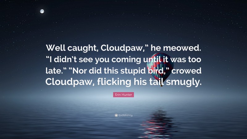 Erin Hunter Quote: “Well caught, Cloudpaw,” he meowed. “I didn’t see you coming until it was too late.” “Nor did this stupid bird,” crowed Cloudpaw, flicking his tail smugly.”