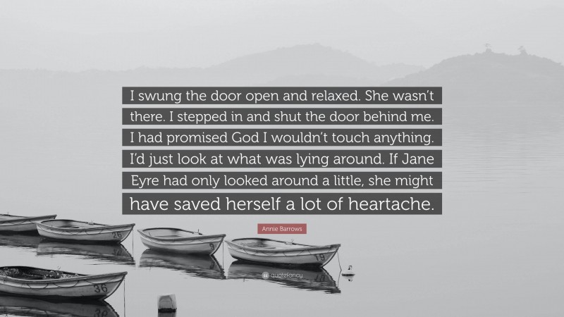 Annie Barrows Quote: “I swung the door open and relaxed. She wasn’t there. I stepped in and shut the door behind me. I had promised God I wouldn’t touch anything. I’d just look at what was lying around. If Jane Eyre had only looked around a little, she might have saved herself a lot of heartache.”