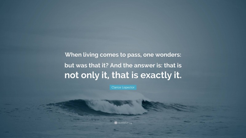 Clarice Lispector Quote: “When living comes to pass, one wonders: but was that it? And the answer is: that is not only it, that is exactly it.”