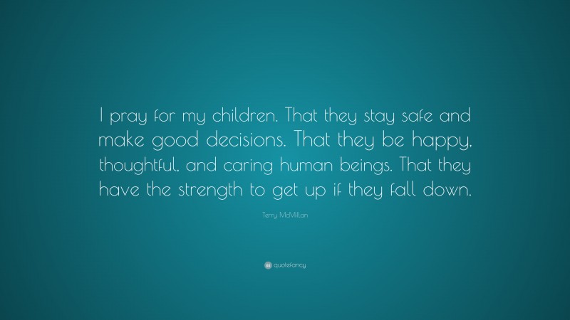 Terry McMillan Quote: “I pray for my children. That they stay safe and make good decisions. That they be happy, thoughtful, and caring human beings. That they have the strength to get up if they fall down.”