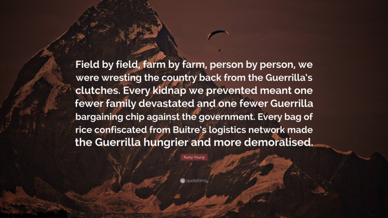 Rusty Young Quote: “Field by field, farm by farm, person by person, we were wresting the country back from the Guerrilla’s clutches. Every kidnap we prevented meant one fewer family devastated and one fewer Guerrilla bargaining chip against the government. Every bag of rice confiscated from Buitre’s logistics network made the Guerrilla hungrier and more demoralised.”