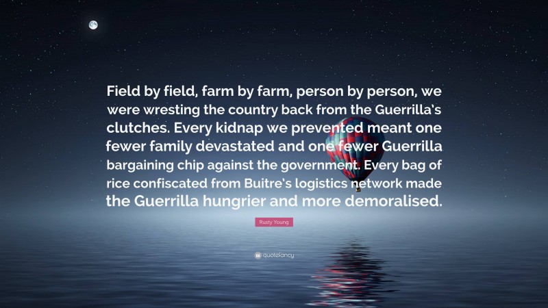 Rusty Young Quote: “Field by field, farm by farm, person by person, we were wresting the country back from the Guerrilla’s clutches. Every kidnap we prevented meant one fewer family devastated and one fewer Guerrilla bargaining chip against the government. Every bag of rice confiscated from Buitre’s logistics network made the Guerrilla hungrier and more demoralised.”