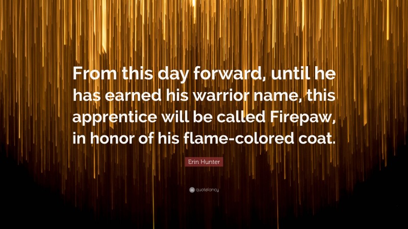 Erin Hunter Quote: “From this day forward, until he has earned his warrior name, this apprentice will be called Firepaw, in honor of his flame-colored coat.”