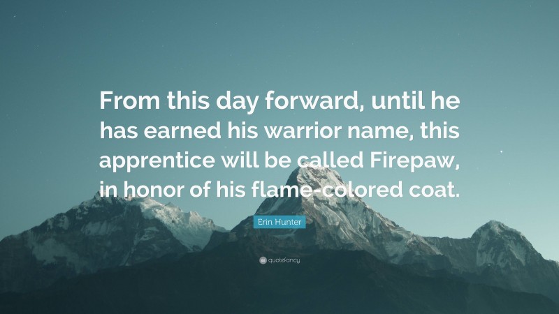 Erin Hunter Quote: “From this day forward, until he has earned his warrior name, this apprentice will be called Firepaw, in honor of his flame-colored coat.”