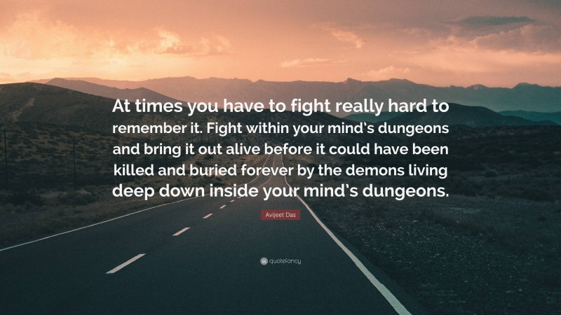 Avijeet Das Quote: “At times you have to fight really hard to remember it. Fight within your mind’s dungeons and bring it out alive before it could have been killed and buried forever by the demons living deep down inside your mind’s dungeons.”