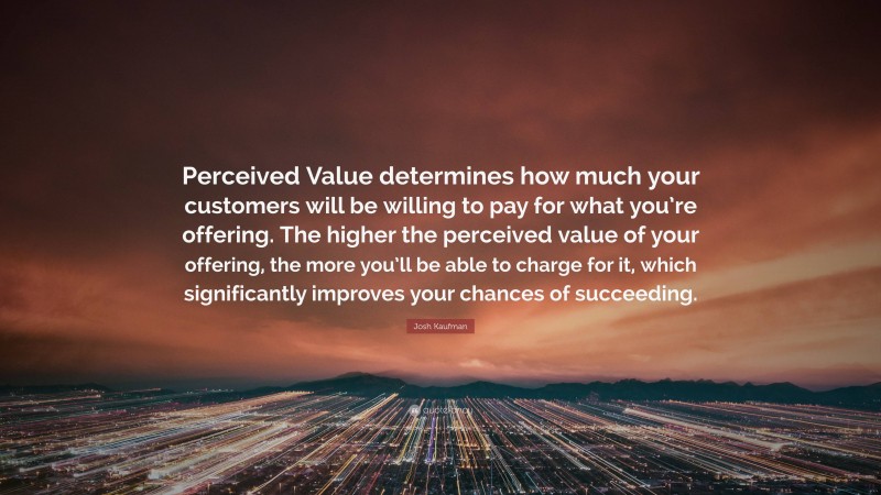 Josh Kaufman Quote: “Perceived Value determines how much your customers will be willing to pay for what you’re offering. The higher the perceived value of your offering, the more you’ll be able to charge for it, which significantly improves your chances of succeeding.”