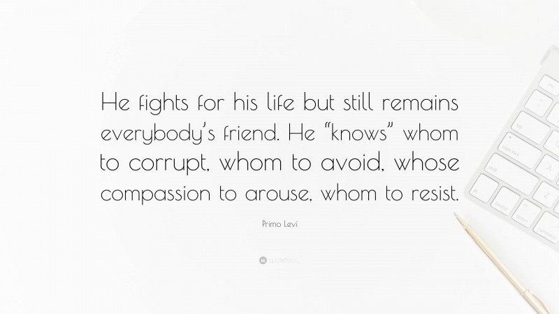 Primo Levi Quote: “He fights for his life but still remains everybody’s friend. He “knows” whom to corrupt, whom to avoid, whose compassion to arouse, whom to resist.”