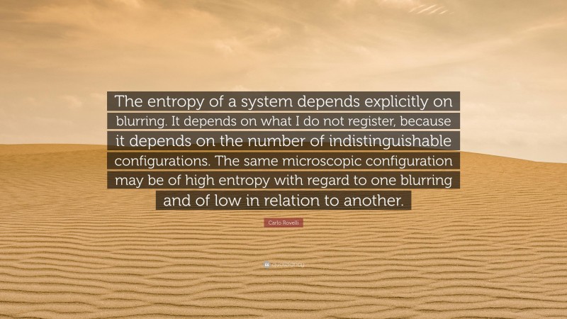 Carlo Rovelli Quote: “The entropy of a system depends explicitly on blurring. It depends on what I do not register, because it depends on the number of indistinguishable configurations. The same microscopic configuration may be of high entropy with regard to one blurring and of low in relation to another.”
