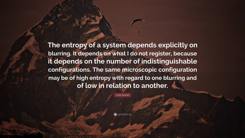 Carlo Rovelli Quote: “The entropy of a system depends explicitly on blurring. It depends on what I do not register, because it depends on the number of indistinguishable configurations. The same microscopic configuration may be of high entropy with regard to one blurring and of low in relation to another.”