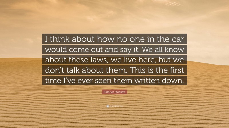 Kathryn Stockett Quote: “I think about how no one in the car would come out and say it. We all know about these laws, we live here, but we don’t talk about them. This is the first time I’ve ever seen them written down.”