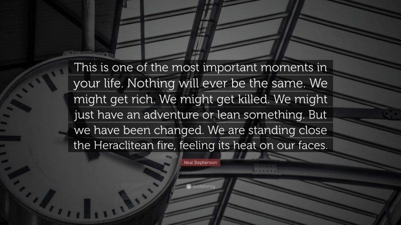 Neal Stephenson Quote: “This is one of the most important moments in your life. Nothing will ever be the same. We might get rich. We might get killed. We might just have an adventure or lean something. But we have been changed. We are standing close the Heraclitean fire, feeling its heat on our faces.”