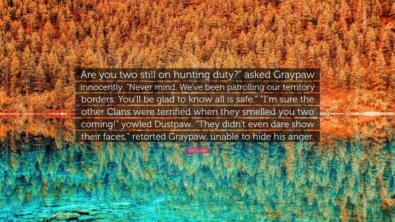 Erin Hunter Quote: “Are you two still on hunting duty?” asked Graypaw innocently. “Never mind. We’ve been patrolling our territory borders. You’ll be glad to know all is safe.” “I’m sure the other Clans were terrified when they smelled you two coming!” yowled Dustpaw. “They didn’t even dare show their faces,” retorted Graypaw, unable to hide his anger.”