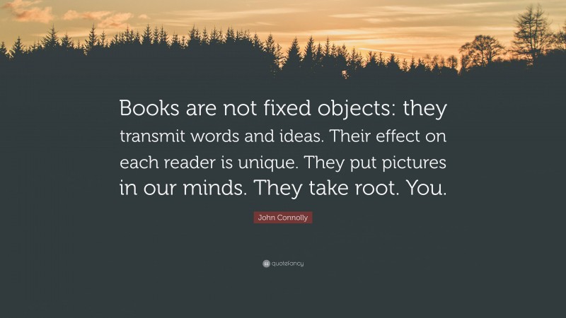 John Connolly Quote: “Books are not fixed objects: they transmit words and ideas. Their effect on each reader is unique. They put pictures in our minds. They take root. You.”