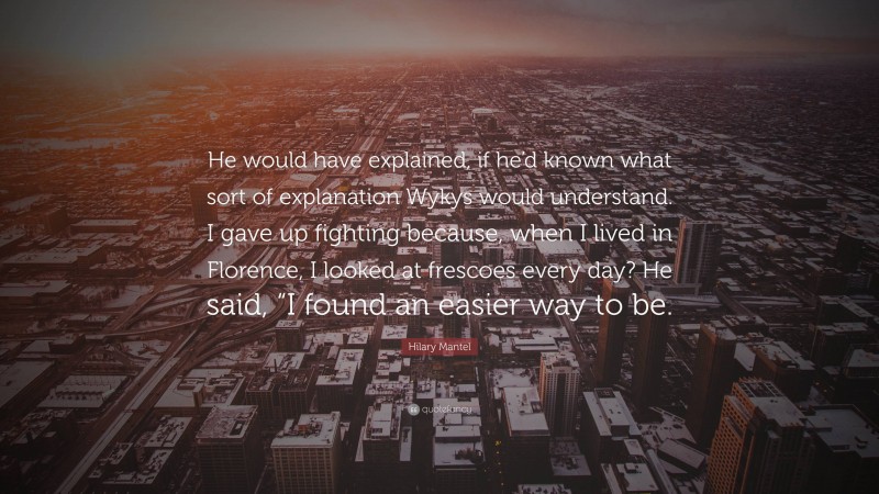 Hilary Mantel Quote: “He would have explained, if he’d known what sort of explanation Wykys would understand. I gave up fighting because, when I lived in Florence, I looked at frescoes every day? He said, “I found an easier way to be.”