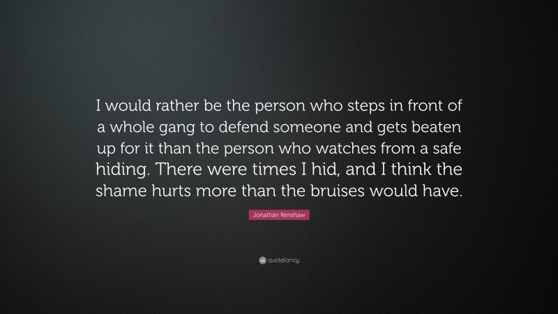 Jonathan Renshaw Quote: “I would rather be the person who steps in front of a whole gang to defend someone and gets beaten up for it than the person who watches from a safe hiding. There were times I hid, and I think the shame hurts more than the bruises would have.”