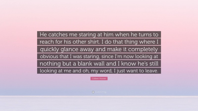 Colleen Hoover Quote: “He catches me staring at him when he turns to reach for his other shirt. I do that thing where I quickly glance away and make it completely obvious that I was staring, since I’m now looking at nothing but a blank wall and I know he’s still looking at me and oh, my word, I just want to leave.”